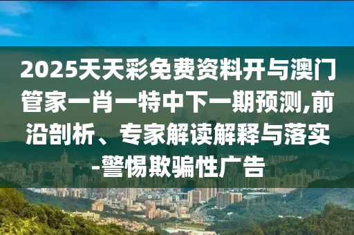 2025天天彩免費資料開與澳門管家一肖一特中下一期預(yù)測,前沿剖析、專家解讀解釋與落實-警惕欺騙性廣告