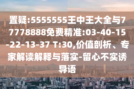 置疑:5555555王中王大全與77778888免費(fèi)精準(zhǔn):03-40-15-22-13-37 T:30,價(jià)值剖析、專家解讀解釋與落實(shí)-留心不實(shí)誘導(dǎo)語