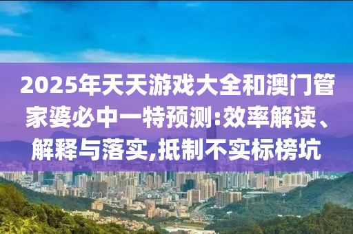 2025年天天游戲大全和澳門管家婆必中一特預(yù)測(cè):效率解讀、解釋與落實(shí),抵制不實(shí)標(biāo)榜坑