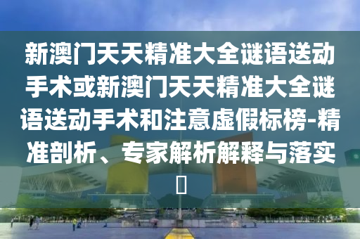 新澳門天天精準大全謎語送動手術或新澳門天天精準大全謎語送動手術和注意虛假標榜-精準剖析、專家解析解釋與落實?