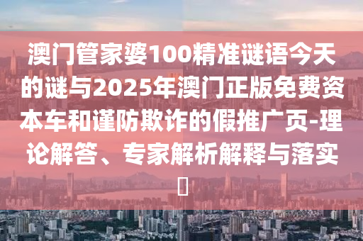 澳門管家婆100精準謎語今天的謎與2025年澳門正版免費資本車和謹防欺詐的假推廣頁-理論解答、專家解析解釋與落實?