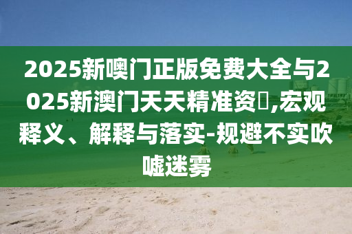 2025新噢門正版免費(fèi)大全與2025新澳門天天精準(zhǔn)資枓,宏觀釋義、解釋與落實(shí)-規(guī)避不實(shí)吹噓迷霧