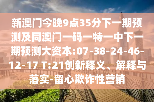 新澳門今晚9點(diǎn)35分下一期預(yù)測(cè)及同澳門一碼一特一中下一期預(yù)測(cè)大資本:07-38-24-46-12-17 T:21創(chuàng)新釋義、解釋與落實(shí)-留心欺詐性營(yíng)銷