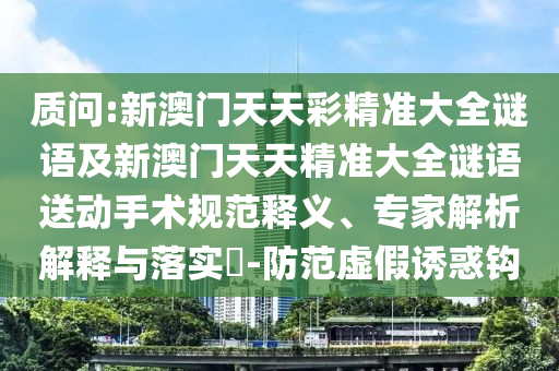 質(zhì)問(wèn):新澳門(mén)天天彩精準(zhǔn)大全謎語(yǔ)及新澳門(mén)天天精準(zhǔn)大全謎語(yǔ)送動(dòng)手術(shù)規(guī)范釋義、專(zhuān)家解析解釋與落實(shí)?-防范虛假誘惑鉤
