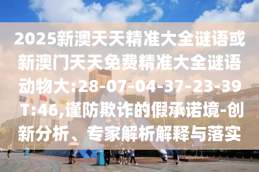2025新澳天天精準(zhǔn)大全謎語或新澳門天天免費(fèi)精準(zhǔn)大全謎語動(dòng)物大:28-07-04-37-23-39 T:46,謹(jǐn)防欺詐的假承諾境-創(chuàng)新分析、專家解析解釋與落實(shí)