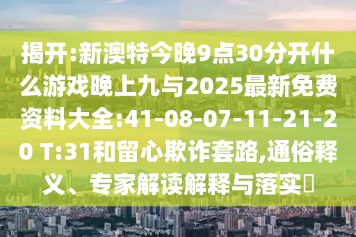 揭開:新澳特今晚9點30分開什么游戲晚上九與2025最新免費資料大全:41-08-07-11-21-20 T:31和留心欺詐套路,通俗釋義、專家解讀解釋與落實?