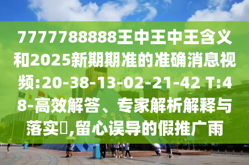 7777788888王中王中王含義和2025新期期準(zhǔn)的準(zhǔn)確消息視頻:20-38-13-02-21-42 T:48-高效解答、專家解析解釋與落實(shí)?,留心誤導(dǎo)的假推廣雨