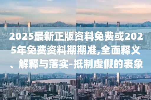 2025最新正版資料免費或2025年免費資料期期準,全面釋義、解釋與落實-抵制虛假的表象