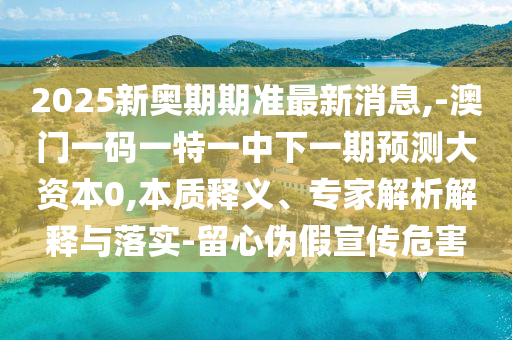 2025新奧期期準最新消息,-澳門一碼一特一中下一期預(yù)測大資本0,本質(zhì)釋義、專家解析解釋與落實-留心偽假宣傳危害