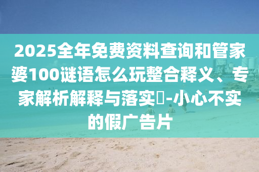 2025全年免費(fèi)資料查詢和管家婆100謎語(yǔ)怎么玩整合釋義、專家解析解釋與落實(shí)?-小心不實(shí)的假?gòu)V告片