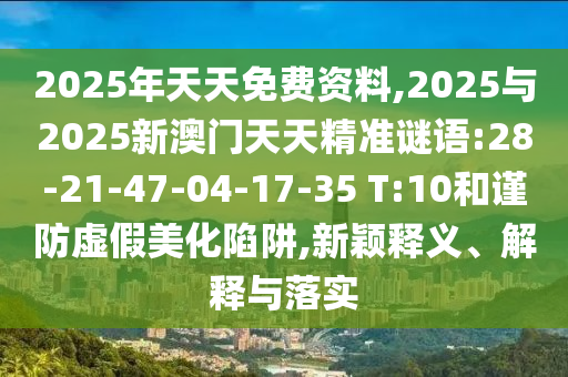 2025年天天免費(fèi)資料,2025與2025新澳門(mén)天天精準(zhǔn)謎語(yǔ):28-21-47-04-17-35 T:10和謹(jǐn)防虛假美化陷阱,新穎釋義、解釋與落實(shí)