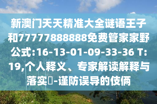 新澳門(mén)天天精準(zhǔn)大全謎語(yǔ)王子和77777888888免費(fèi)管家家野公式:16-13-01-09-33-36 T:19,個(gè)人釋義、專(zhuān)家解讀解釋與落實(shí)?-謹(jǐn)防誤導(dǎo)的伎倆