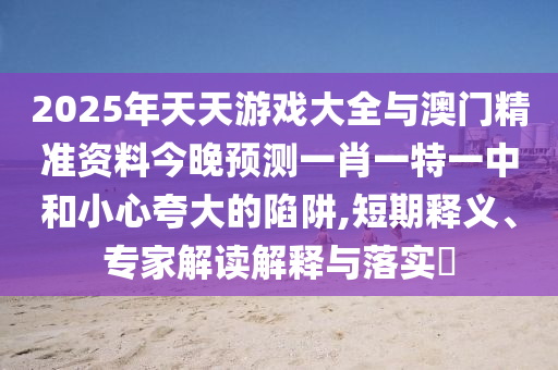2025年天天游戲大全與澳門精準(zhǔn)資料今晚預(yù)測(cè)一肖一特一中和小心夸大的陷阱,短期釋義、專家解讀解釋與落實(shí)?