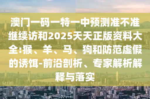 澳門一碼一特一中預(yù)測準(zhǔn)不準(zhǔn)繼續(xù)訪和2025天天正版資料大全:猴、羊、馬、狗和防范虛假的誘餌-前沿剖析、專家解析解釋與落實(shí)
