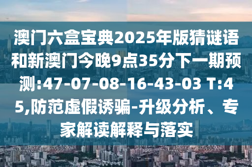 澳門六盒寶典2025年版猜謎語和新澳門今晚9點35分下一期預測:47-07-08-16-43-03 T:45,防范虛假誘騙-升級分析、專家解讀解釋與落實