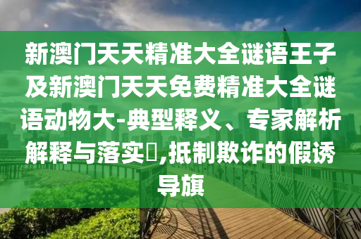 新澳門天天精準(zhǔn)大全謎語王子及新澳門天天免費精準(zhǔn)大全謎語動物大-典型釋義、專家解析解釋與落實?,抵制欺詐的假誘導(dǎo)旗
