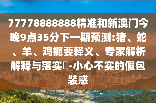 77778888888精準(zhǔn)和新澳門今晚9點(diǎn)35分下一期預(yù)測:豬、蛇、羊、雞扼要釋義、專家解析解釋與落實(shí)?-小心不實(shí)的假包裝惑