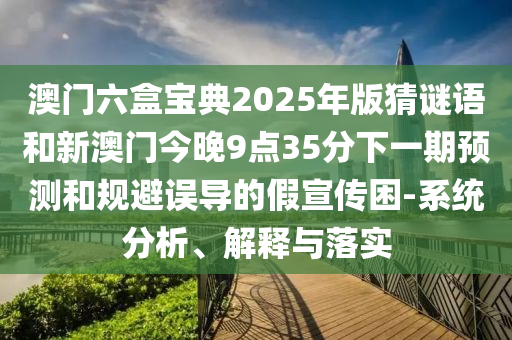澳門六盒寶典2025年版猜謎語和新澳門今晚9點35分下一期預(yù)測和規(guī)避誤導的假宣傳困-系統(tǒng)分析、解釋與落實