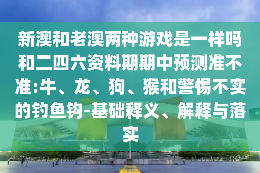 新澳和老澳兩種游戲是一樣嗎和二四六資料期期中預(yù)測準(zhǔn)不準(zhǔn):牛、龍、狗、猴和警惕不實(shí)的釣魚鉤-基礎(chǔ)釋義、解釋與落實(shí)