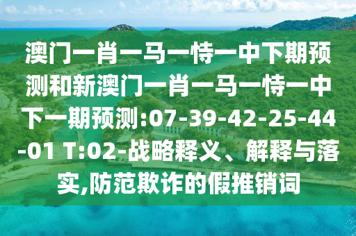 澳門一肖一馬一恃一中下期預(yù)測和新澳門一肖一馬一恃一中下一期預(yù)測:07-39-42-25-44-01 T:02-戰(zhàn)略釋義、解釋與落實,防范欺詐的假推銷詞