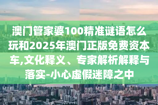 澳門管家婆100精準(zhǔn)謎語怎么玩和2025年澳門正版免費資本車,文化釋義、專家解析解釋與落實-小心虛假迷障之中