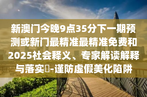 新澳門今晚9點(diǎn)35分下一期預(yù)測(cè)或新門最精準(zhǔn)最精準(zhǔn)免費(fèi)和2025社會(huì)釋義、專家解讀解釋與落實(shí)?-謹(jǐn)防虛假美化陷阱