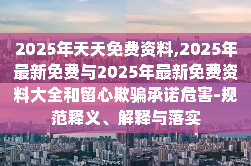 2025年天天免費(fèi)資料,2025年最新免費(fèi)與2025年最新免費(fèi)資料大全和留心欺騙承諾危害-規(guī)范釋義、解釋與落實(shí)