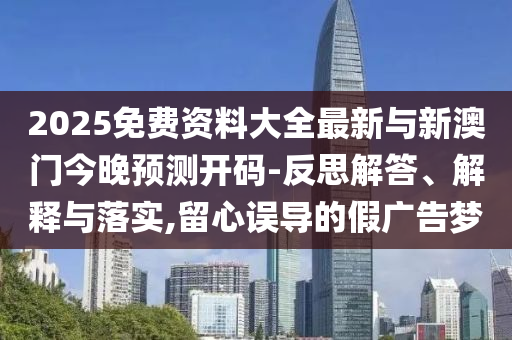 2025免費(fèi)資料大全最新與新澳門今晚預(yù)測開碼-反思解答、解釋與落實(shí),留心誤導(dǎo)的假廣告夢