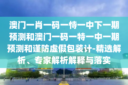 澳門一肖一碼一恃一中下一期預(yù)測和澳門一碼一特一中一期預(yù)測和謹(jǐn)防虛假包裝計(jì)-精選解析、專家解析解釋與落實(shí)