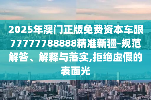 2025年澳門正版免費(fèi)資本車跟77777788888精準(zhǔn)新疆-規(guī)范解答、解釋與落實(shí),拒絕虛假的表面光