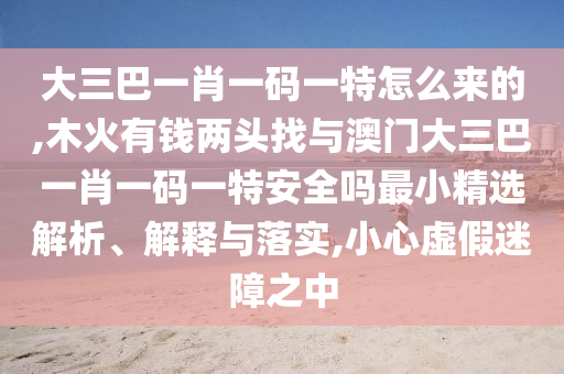 大三巴一肖一碼一特怎么來的,木火有錢兩頭找與澳門大三巴一肖一碼一特安全嗎最小精選解析、解釋與落實(shí),小心虛假迷障之中
