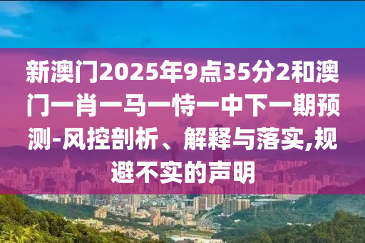 新澳門2025年9點35分2和澳門一肖一馬一恃一中下一期預測-風控剖析、解釋與落實,規(guī)避不實的聲明