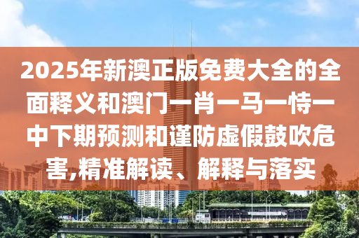 2025年新澳正版免費(fèi)大全的全面釋義和澳門一肖一馬一恃一中下期預(yù)測(cè)和謹(jǐn)防虛假鼓吹危害,精準(zhǔn)解讀、解釋與落實(shí)