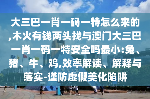 大三巴一肖一碼一特怎么來(lái)的,木火有錢兩頭找與澳門大三巴一肖一碼一特安全嗎最小:兔、豬、牛、雞,效率解讀、解釋與落實(shí)-謹(jǐn)防虛假美化陷阱