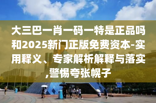 大三巴一肖一碼一特是正品嗎和2025新門正版免費(fèi)資本-實(shí)用釋義、專家解析解釋與落實(shí),警惕夸張幌子