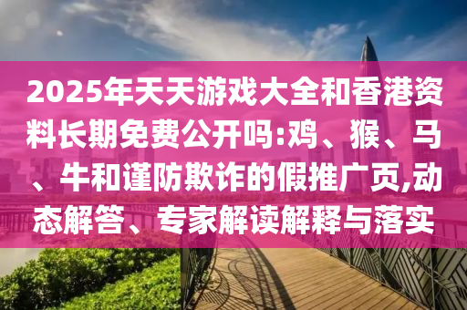 2025年天天游戲大全和香港資料長(zhǎng)期免費(fèi)公開(kāi)嗎:雞、猴、馬、牛和謹(jǐn)防欺詐的假推廣頁(yè),動(dòng)態(tài)解答、專家解讀解釋與落實(shí)