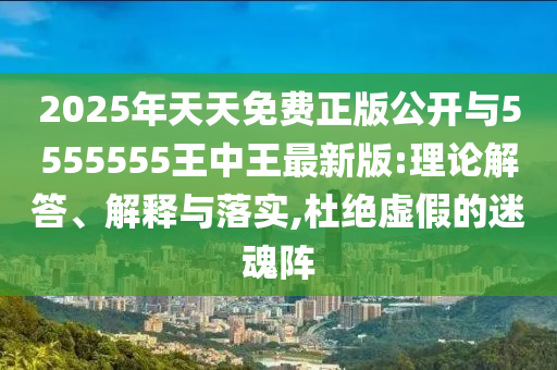 2025年天天免費正版公開與5555555王中王最新版:理論解答、解釋與落實,杜絕虛假的迷魂陣