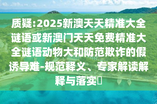 質疑:2025新澳天天精準大全謎語或新澳門天天免費精準大全謎語動物大和防范欺詐的假誘導難-規(guī)范釋義、專家解讀解釋與落實?
