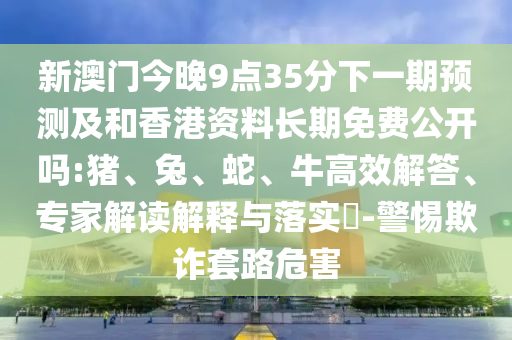 新澳門今晚9點(diǎn)35分下一期預(yù)測(cè)及和香港資料長(zhǎng)期免費(fèi)公開(kāi)嗎:豬、兔、蛇、牛高效解答、專家解讀解釋與落實(shí)?-警惕欺詐套路危害