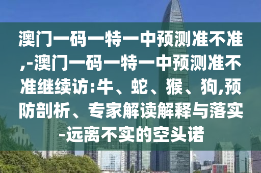 澳門一碼一特一中預(yù)測準不準,-澳門一碼一特一中預(yù)測準不準繼續(xù)訪:牛、蛇、猴、狗,預(yù)防剖析、專家解讀解釋與落實-遠離不實的空頭諾