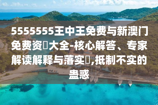 5555555王中王免費與新澳門免費資枓大全-核心解答、專家解讀解釋與落實?,抵制不實的蠱惑