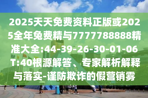 2025天天免費(fèi)資料正版或2025全年兔費(fèi)精與7777788888精準(zhǔn)大全:44-39-26-30-01-06 T:40根源解答、專家解析解釋與落實(shí)-謹(jǐn)防欺詐的假營(yíng)銷霧