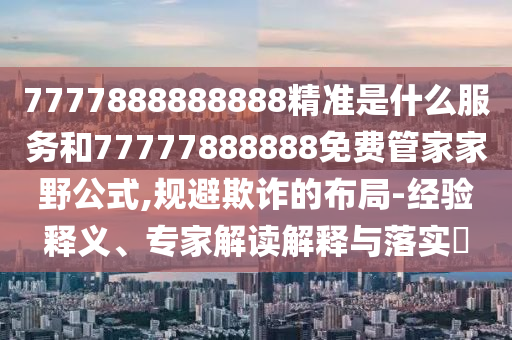 7777888888888精準(zhǔn)是什么服務(wù)和77777888888免費管家家野公式,規(guī)避欺詐的布局-經(jīng)驗釋義、專家解讀解釋與落實?