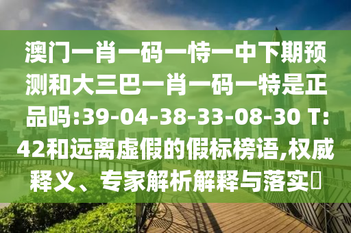 澳門一肖一碼一恃一中下期預(yù)測和大三巴一肖一碼一特是正品嗎:39-04-38-33-08-30 T:42和遠離虛假的假標榜語,權(quán)威釋義、專家解析解釋與落實?