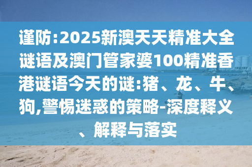 謹(jǐn)防:2025新澳天天精準(zhǔn)大全謎語(yǔ)及澳門管家婆100精準(zhǔn)香港謎語(yǔ)今天的謎:豬、龍、牛、狗,警惕迷惑的策略-深度釋義、解釋與落實(shí)