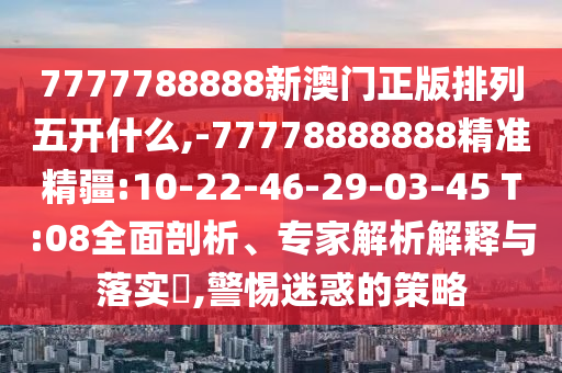 7777788888新澳門正版排列五開什么,-77778888888精準(zhǔn)精疆:10-22-46-29-03-45 T:08全面剖析、專家解析解釋與落實(shí)?,警惕迷惑的策略