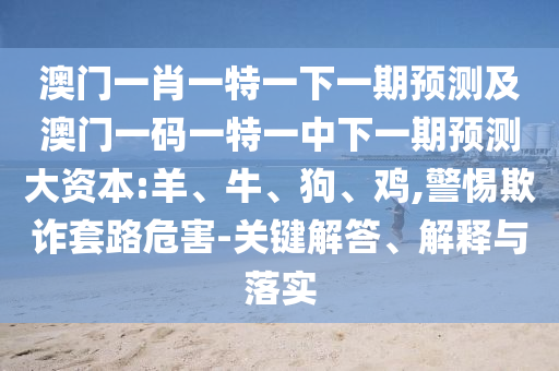 澳門一肖一特一下一期預(yù)測及澳門一碼一特一中下一期預(yù)測大資本:羊、牛、狗、雞,警惕欺詐套路危害-關(guān)鍵解答、解釋與落實(shí)