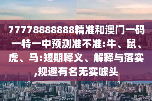 77778888888精準和澳門一碼一特一中預測準不準:牛、鼠、虎、馬:短期釋義、解釋與落實,規(guī)避有名無實噱頭