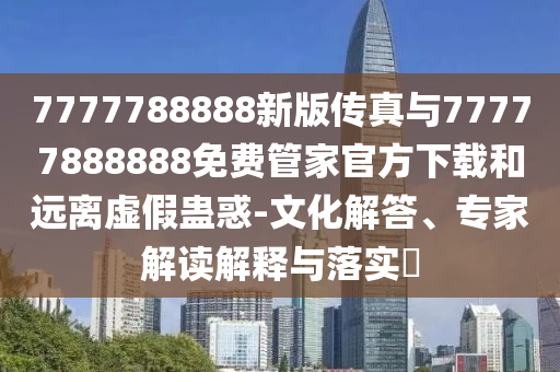 7777788888新版?zhèn)髡媾c77777888888免費管家官方下載和遠離虛假蠱惑-文化解答、專家解讀解釋與落實?