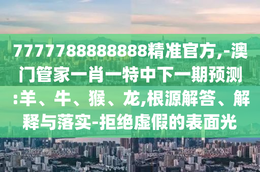 7777788888888精準(zhǔn)官方,-澳門(mén)管家一肖一特中下一期預(yù)測(cè):羊、牛、猴、龍,根源解答、解釋與落實(shí)-拒絕虛假的表面光